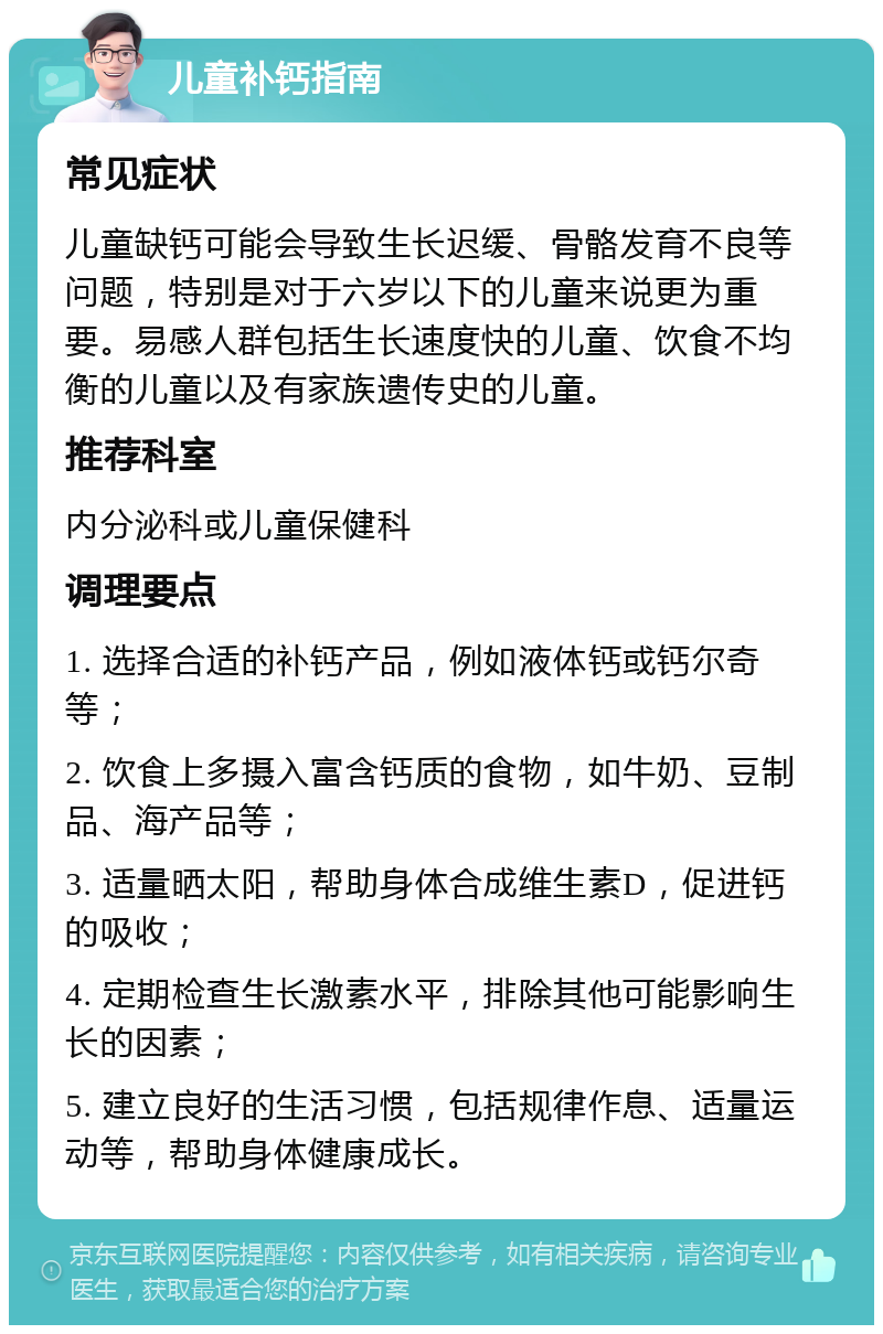 儿童补钙指南 常见症状 儿童缺钙可能会导致生长迟缓、骨骼发育不良等问题，特别是对于六岁以下的儿童来说更为重要。易感人群包括生长速度快的儿童、饮食不均衡的儿童以及有家族遗传史的儿童。 推荐科室 内分泌科或儿童保健科 调理要点 1. 选择合适的补钙产品，例如液体钙或钙尔奇等； 2. 饮食上多摄入富含钙质的食物，如牛奶、豆制品、海产品等； 3. 适量晒太阳，帮助身体合成维生素D，促进钙的吸收； 4. 定期检查生长激素水平，排除其他可能影响生长的因素； 5. 建立良好的生活习惯，包括规律作息、适量运动等，帮助身体健康成长。