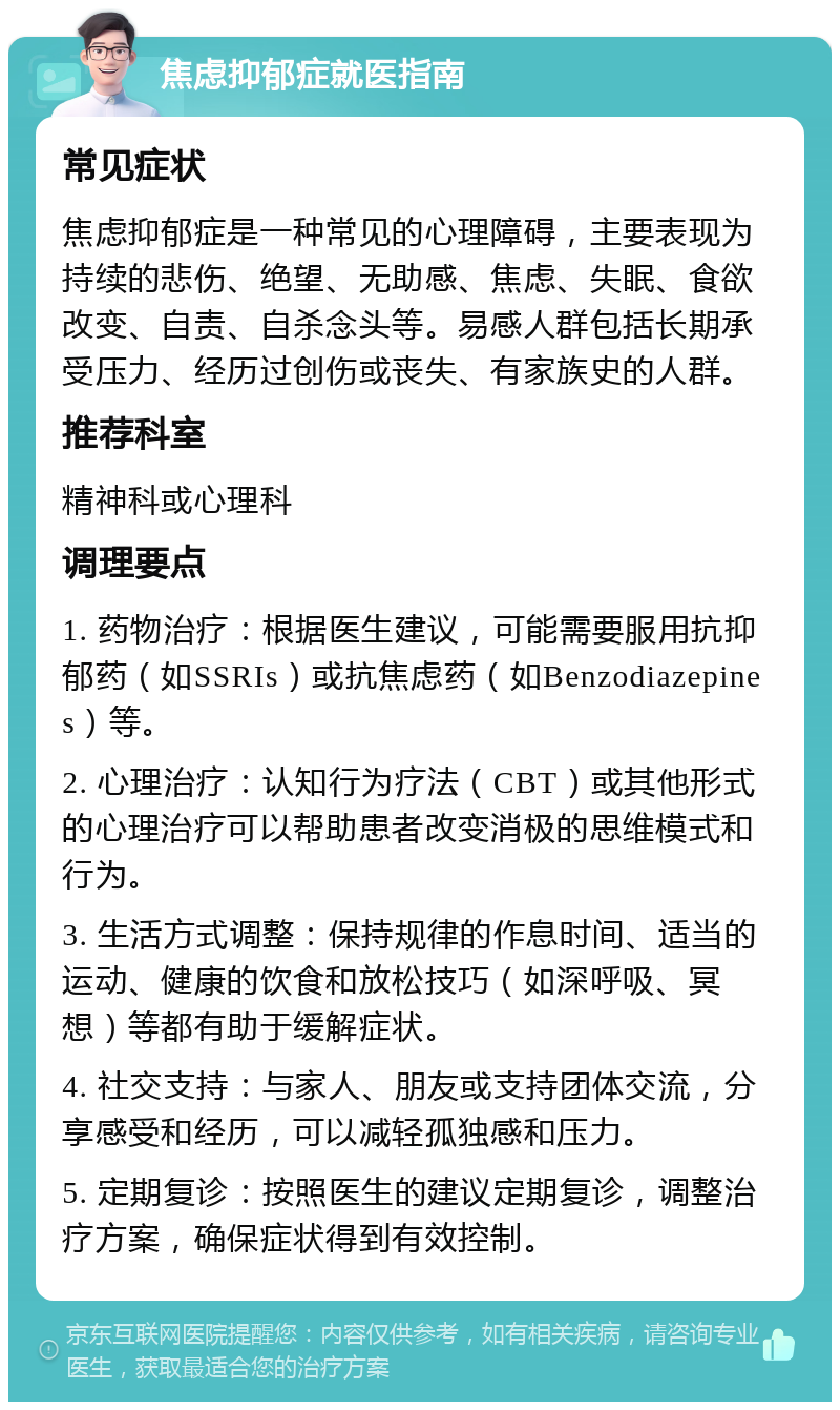 焦虑抑郁症就医指南 常见症状 焦虑抑郁症是一种常见的心理障碍，主要表现为持续的悲伤、绝望、无助感、焦虑、失眠、食欲改变、自责、自杀念头等。易感人群包括长期承受压力、经历过创伤或丧失、有家族史的人群。 推荐科室 精神科或心理科 调理要点 1. 药物治疗：根据医生建议，可能需要服用抗抑郁药（如SSRIs）或抗焦虑药（如Benzodiazepines）等。 2. 心理治疗：认知行为疗法（CBT）或其他形式的心理治疗可以帮助患者改变消极的思维模式和行为。 3. 生活方式调整：保持规律的作息时间、适当的运动、健康的饮食和放松技巧（如深呼吸、冥想）等都有助于缓解症状。 4. 社交支持：与家人、朋友或支持团体交流，分享感受和经历，可以减轻孤独感和压力。 5. 定期复诊：按照医生的建议定期复诊，调整治疗方案，确保症状得到有效控制。