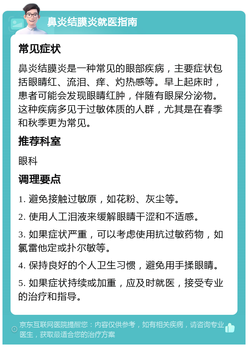 鼻炎结膜炎就医指南 常见症状 鼻炎结膜炎是一种常见的眼部疾病，主要症状包括眼睛红、流泪、痒、灼热感等。早上起床时，患者可能会发现眼睛红肿，伴随有眼屎分泌物。这种疾病多见于过敏体质的人群，尤其是在春季和秋季更为常见。 推荐科室 眼科 调理要点 1. 避免接触过敏原，如花粉、灰尘等。 2. 使用人工泪液来缓解眼睛干涩和不适感。 3. 如果症状严重，可以考虑使用抗过敏药物，如氯雷他定或扑尔敏等。 4. 保持良好的个人卫生习惯，避免用手揉眼睛。 5. 如果症状持续或加重，应及时就医，接受专业的治疗和指导。