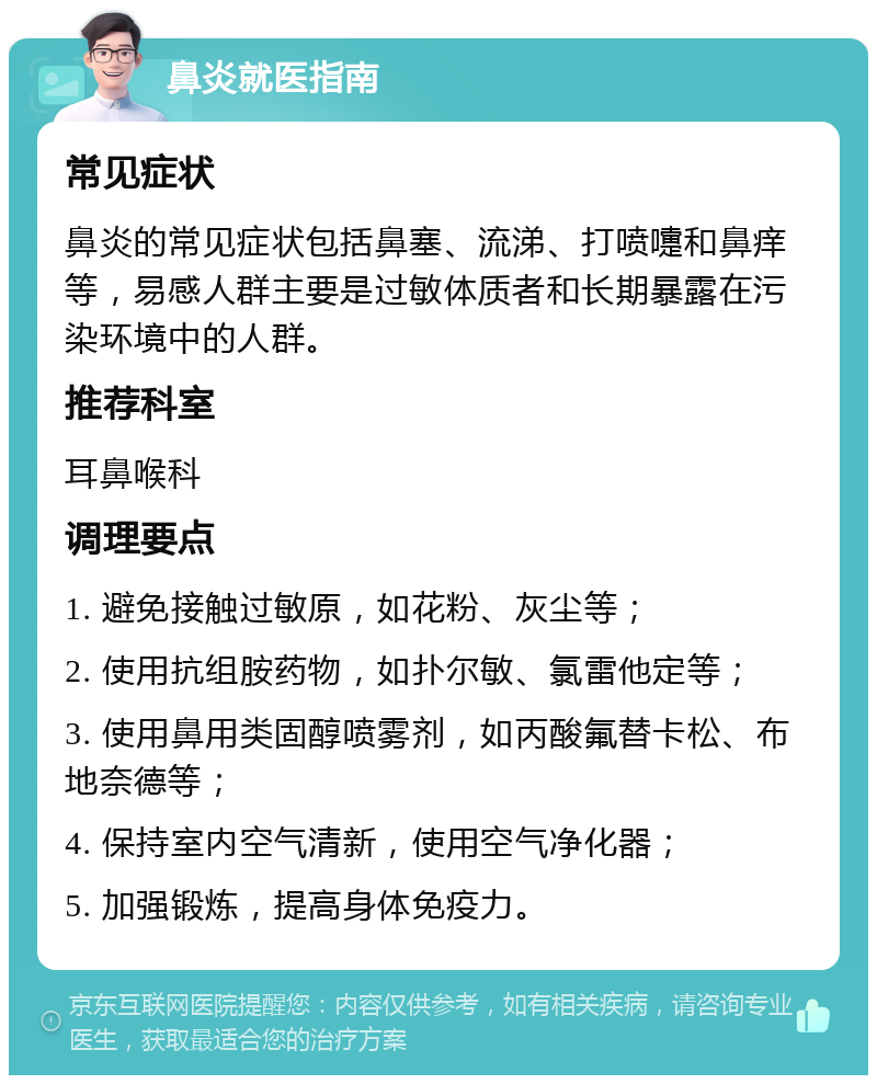 鼻炎就医指南 常见症状 鼻炎的常见症状包括鼻塞、流涕、打喷嚏和鼻痒等，易感人群主要是过敏体质者和长期暴露在污染环境中的人群。 推荐科室 耳鼻喉科 调理要点 1. 避免接触过敏原，如花粉、灰尘等； 2. 使用抗组胺药物，如扑尔敏、氯雷他定等； 3. 使用鼻用类固醇喷雾剂，如丙酸氟替卡松、布地奈德等； 4. 保持室内空气清新，使用空气净化器； 5. 加强锻炼，提高身体免疫力。