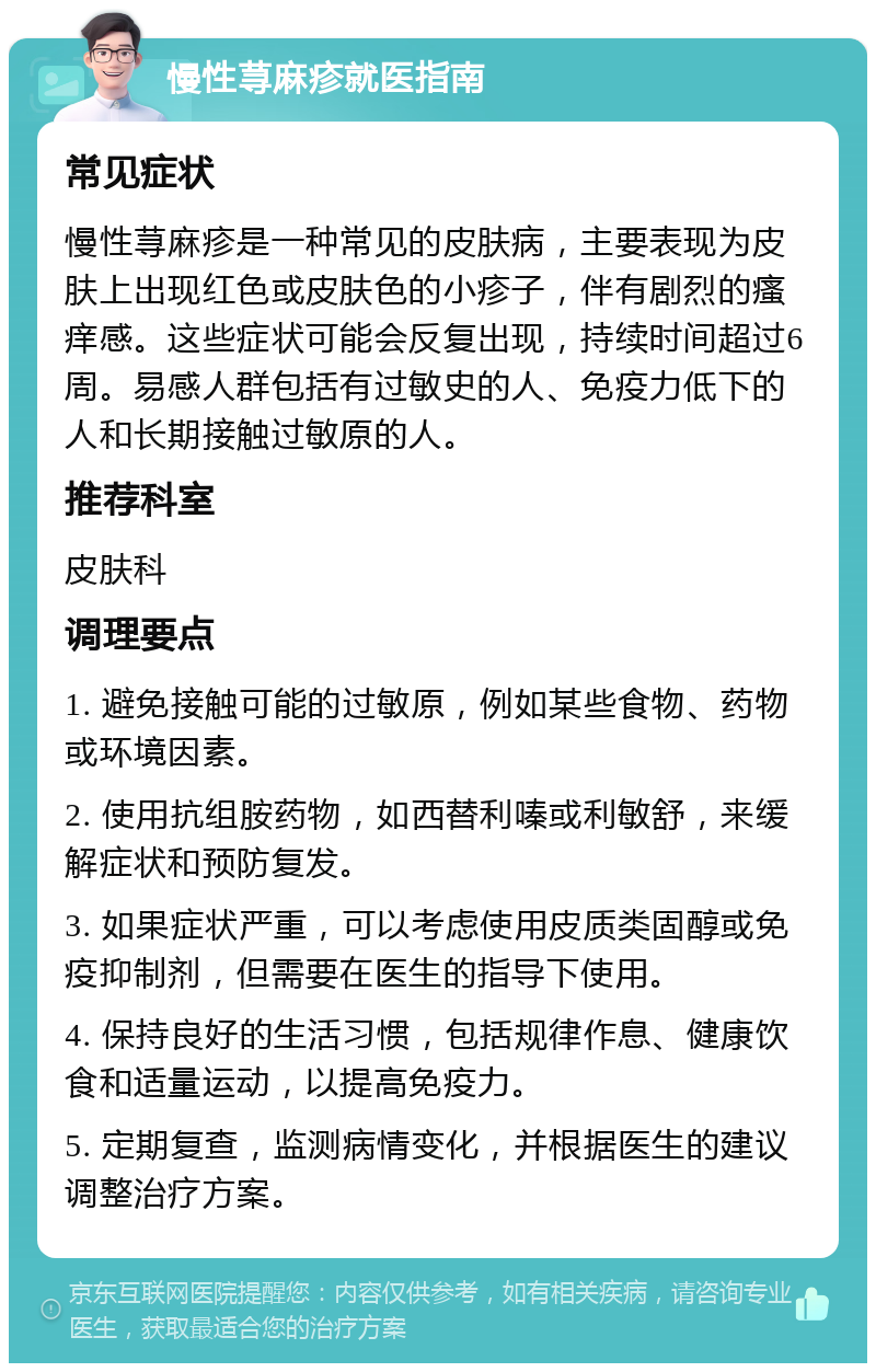 慢性荨麻疹就医指南 常见症状 慢性荨麻疹是一种常见的皮肤病，主要表现为皮肤上出现红色或皮肤色的小疹子，伴有剧烈的瘙痒感。这些症状可能会反复出现，持续时间超过6周。易感人群包括有过敏史的人、免疫力低下的人和长期接触过敏原的人。 推荐科室 皮肤科 调理要点 1. 避免接触可能的过敏原，例如某些食物、药物或环境因素。 2. 使用抗组胺药物，如西替利嗪或利敏舒，来缓解症状和预防复发。 3. 如果症状严重，可以考虑使用皮质类固醇或免疫抑制剂，但需要在医生的指导下使用。 4. 保持良好的生活习惯，包括规律作息、健康饮食和适量运动，以提高免疫力。 5. 定期复查，监测病情变化，并根据医生的建议调整治疗方案。