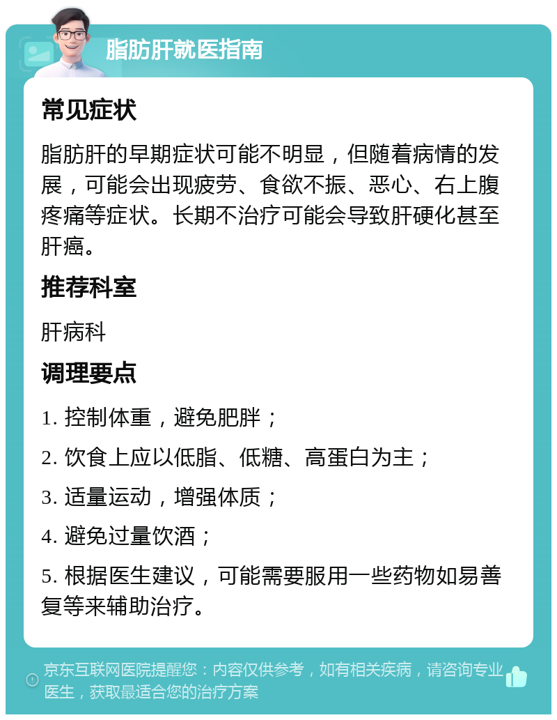 脂肪肝就医指南 常见症状 脂肪肝的早期症状可能不明显，但随着病情的发展，可能会出现疲劳、食欲不振、恶心、右上腹疼痛等症状。长期不治疗可能会导致肝硬化甚至肝癌。 推荐科室 肝病科 调理要点 1. 控制体重，避免肥胖； 2. 饮食上应以低脂、低糖、高蛋白为主； 3. 适量运动，增强体质； 4. 避免过量饮酒； 5. 根据医生建议，可能需要服用一些药物如易善复等来辅助治疗。