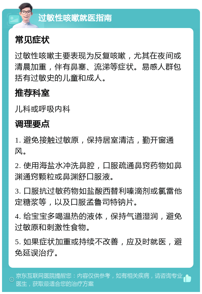 过敏性咳嗽就医指南 常见症状 过敏性咳嗽主要表现为反复咳嗽，尤其在夜间或清晨加重，伴有鼻塞、流涕等症状。易感人群包括有过敏史的儿童和成人。 推荐科室 儿科或呼吸内科 调理要点 1. 避免接触过敏原，保持居室清洁，勤开窗通风。 2. 使用海盐水冲洗鼻腔，口服疏通鼻窍药物如鼻渊通窍颗粒或鼻渊舒口服液。 3. 口服抗过敏药物如盐酸西替利嗪滴剂或氯雷他定糖浆等，以及口服孟鲁司特钠片。 4. 给宝宝多喝温热的液体，保持气道湿润，避免过敏原和刺激性食物。 5. 如果症状加重或持续不改善，应及时就医，避免延误治疗。