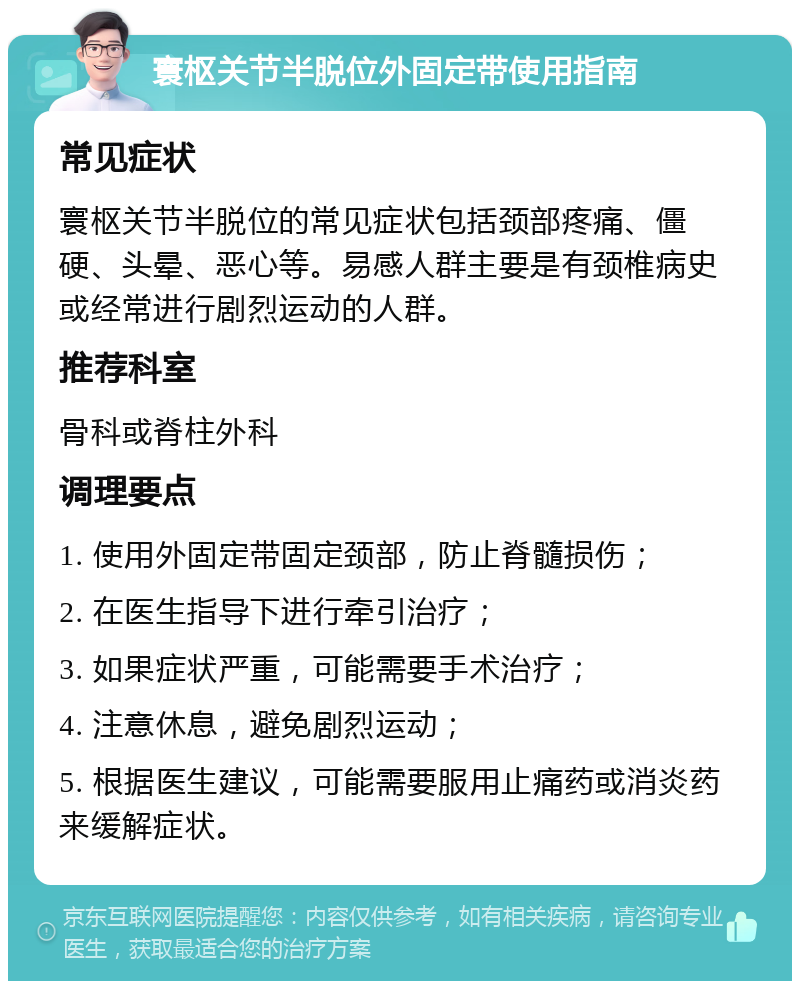 寰枢关节半脱位外固定带使用指南 常见症状 寰枢关节半脱位的常见症状包括颈部疼痛、僵硬、头晕、恶心等。易感人群主要是有颈椎病史或经常进行剧烈运动的人群。 推荐科室 骨科或脊柱外科 调理要点 1. 使用外固定带固定颈部，防止脊髓损伤； 2. 在医生指导下进行牵引治疗； 3. 如果症状严重，可能需要手术治疗； 4. 注意休息，避免剧烈运动； 5. 根据医生建议，可能需要服用止痛药或消炎药来缓解症状。