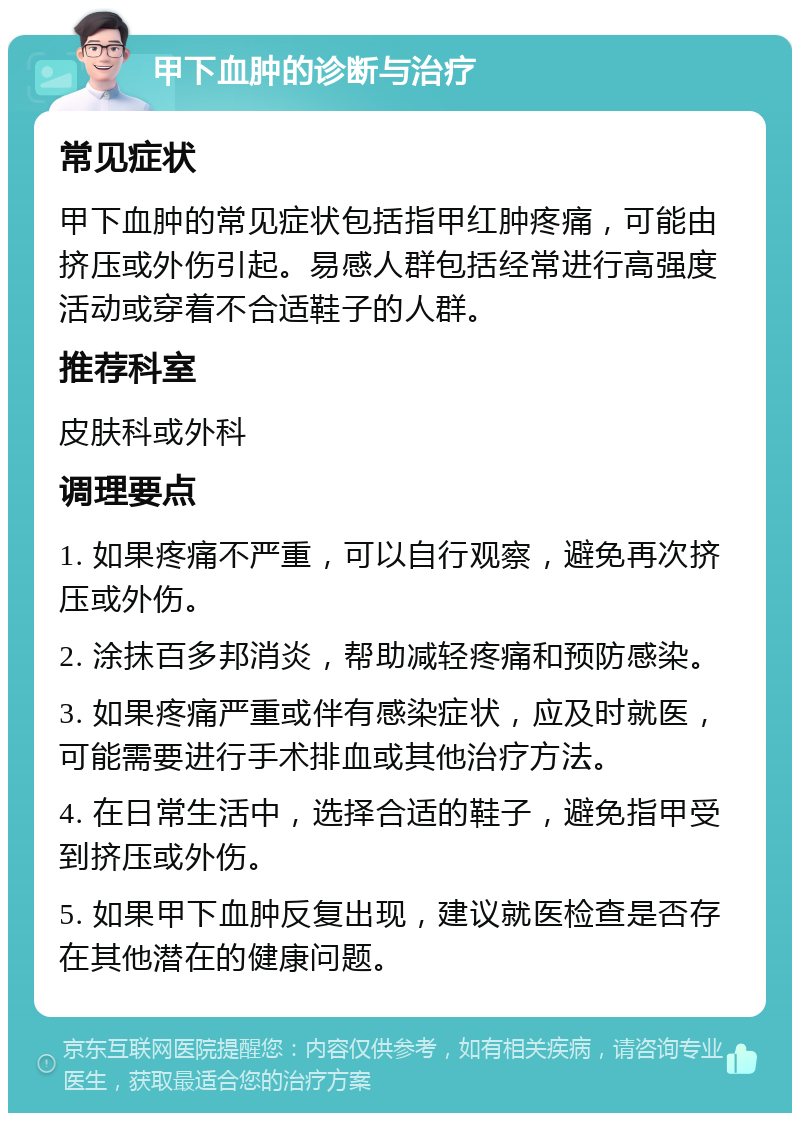 甲下血肿的诊断与治疗 常见症状 甲下血肿的常见症状包括指甲红肿疼痛，可能由挤压或外伤引起。易感人群包括经常进行高强度活动或穿着不合适鞋子的人群。 推荐科室 皮肤科或外科 调理要点 1. 如果疼痛不严重，可以自行观察，避免再次挤压或外伤。 2. 涂抹百多邦消炎，帮助减轻疼痛和预防感染。 3. 如果疼痛严重或伴有感染症状，应及时就医，可能需要进行手术排血或其他治疗方法。 4. 在日常生活中，选择合适的鞋子，避免指甲受到挤压或外伤。 5. 如果甲下血肿反复出现，建议就医检查是否存在其他潜在的健康问题。