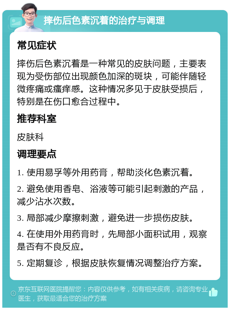 摔伤后色素沉着的治疗与调理 常见症状 摔伤后色素沉着是一种常见的皮肤问题，主要表现为受伤部位出现颜色加深的斑块，可能伴随轻微疼痛或瘙痒感。这种情况多见于皮肤受损后，特别是在伤口愈合过程中。 推荐科室 皮肤科 调理要点 1. 使用易孚等外用药膏，帮助淡化色素沉着。 2. 避免使用香皂、浴液等可能引起刺激的产品，减少沾水次数。 3. 局部减少摩擦刺激，避免进一步损伤皮肤。 4. 在使用外用药膏时，先局部小面积试用，观察是否有不良反应。 5. 定期复诊，根据皮肤恢复情况调整治疗方案。