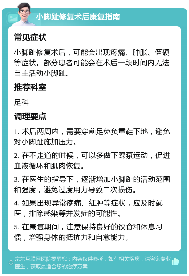 小脚趾修复术后康复指南 常见症状 小脚趾修复术后，可能会出现疼痛、肿胀、僵硬等症状。部分患者可能会在术后一段时间内无法自主活动小脚趾。 推荐科室 足科 调理要点 1. 术后两周内，需要穿前足免负重鞋下地，避免对小脚趾施加压力。 2. 在不走道的时候，可以多做下踝泵运动，促进血液循环和肌肉恢复。 3. 在医生的指导下，逐渐增加小脚趾的活动范围和强度，避免过度用力导致二次损伤。 4. 如果出现异常疼痛、红肿等症状，应及时就医，排除感染等并发症的可能性。 5. 在康复期间，注意保持良好的饮食和休息习惯，增强身体的抵抗力和自愈能力。