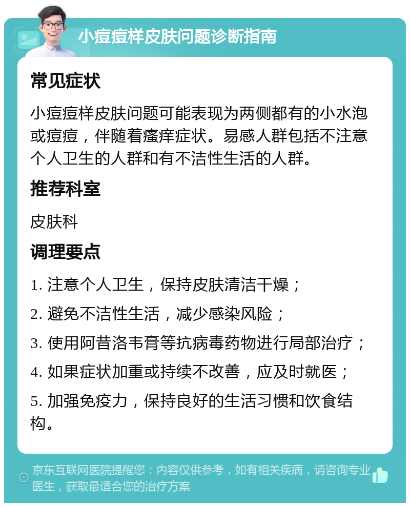 小痘痘样皮肤问题诊断指南 常见症状 小痘痘样皮肤问题可能表现为两侧都有的小水泡或痘痘，伴随着瘙痒症状。易感人群包括不注意个人卫生的人群和有不洁性生活的人群。 推荐科室 皮肤科 调理要点 1. 注意个人卫生，保持皮肤清洁干燥； 2. 避免不洁性生活，减少感染风险； 3. 使用阿昔洛韦膏等抗病毒药物进行局部治疗； 4. 如果症状加重或持续不改善，应及时就医； 5. 加强免疫力，保持良好的生活习惯和饮食结构。