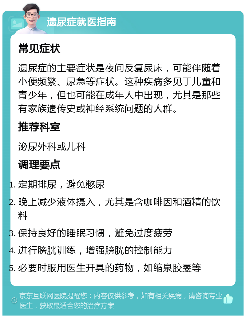 遗尿症就医指南 常见症状 遗尿症的主要症状是夜间反复尿床，可能伴随着小便频繁、尿急等症状。这种疾病多见于儿童和青少年，但也可能在成年人中出现，尤其是那些有家族遗传史或神经系统问题的人群。 推荐科室 泌尿外科或儿科 调理要点 定期排尿，避免憋尿 晚上减少液体摄入，尤其是含咖啡因和酒精的饮料 保持良好的睡眠习惯，避免过度疲劳 进行膀胱训练，增强膀胱的控制能力 必要时服用医生开具的药物，如缩泉胶囊等