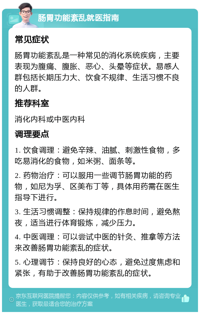 肠胃功能紊乱就医指南 常见症状 肠胃功能紊乱是一种常见的消化系统疾病，主要表现为腹痛、腹胀、恶心、头晕等症状。易感人群包括长期压力大、饮食不规律、生活习惯不良的人群。 推荐科室 消化内科或中医内科 调理要点 1. 饮食调理：避免辛辣、油腻、刺激性食物，多吃易消化的食物，如米粥、面条等。 2. 药物治疗：可以服用一些调节肠胃功能的药物，如尼为孚、区美布丁等，具体用药需在医生指导下进行。 3. 生活习惯调整：保持规律的作息时间，避免熬夜，适当进行体育锻炼，减少压力。 4. 中医调理：可以尝试中医的针灸、推拿等方法来改善肠胃功能紊乱的症状。 5. 心理调节：保持良好的心态，避免过度焦虑和紧张，有助于改善肠胃功能紊乱的症状。