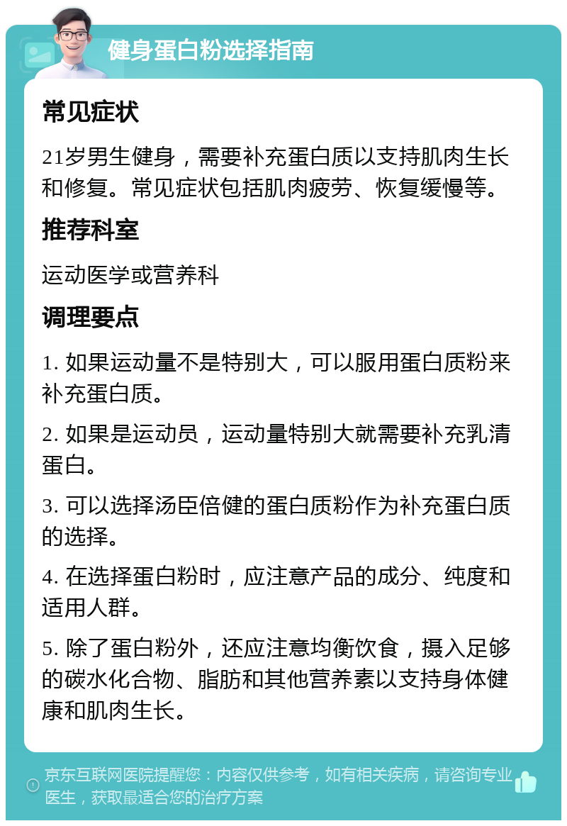 健身蛋白粉选择指南 常见症状 21岁男生健身，需要补充蛋白质以支持肌肉生长和修复。常见症状包括肌肉疲劳、恢复缓慢等。 推荐科室 运动医学或营养科 调理要点 1. 如果运动量不是特别大，可以服用蛋白质粉来补充蛋白质。 2. 如果是运动员，运动量特别大就需要补充乳清蛋白。 3. 可以选择汤臣倍健的蛋白质粉作为补充蛋白质的选择。 4. 在选择蛋白粉时，应注意产品的成分、纯度和适用人群。 5. 除了蛋白粉外，还应注意均衡饮食，摄入足够的碳水化合物、脂肪和其他营养素以支持身体健康和肌肉生长。