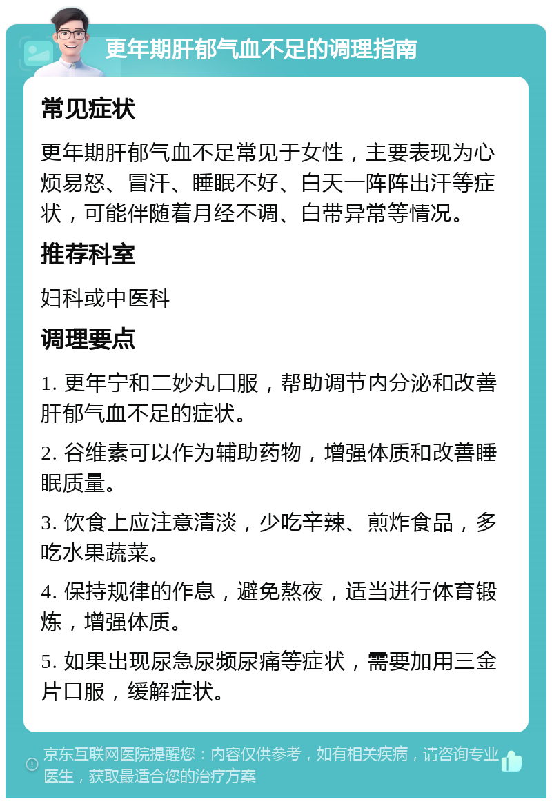 更年期肝郁气血不足的调理指南 常见症状 更年期肝郁气血不足常见于女性，主要表现为心烦易怒、冒汗、睡眠不好、白天一阵阵出汗等症状，可能伴随着月经不调、白带异常等情况。 推荐科室 妇科或中医科 调理要点 1. 更年宁和二妙丸口服，帮助调节内分泌和改善肝郁气血不足的症状。 2. 谷维素可以作为辅助药物，增强体质和改善睡眠质量。 3. 饮食上应注意清淡，少吃辛辣、煎炸食品，多吃水果蔬菜。 4. 保持规律的作息，避免熬夜，适当进行体育锻炼，增强体质。 5. 如果出现尿急尿频尿痛等症状，需要加用三金片口服，缓解症状。