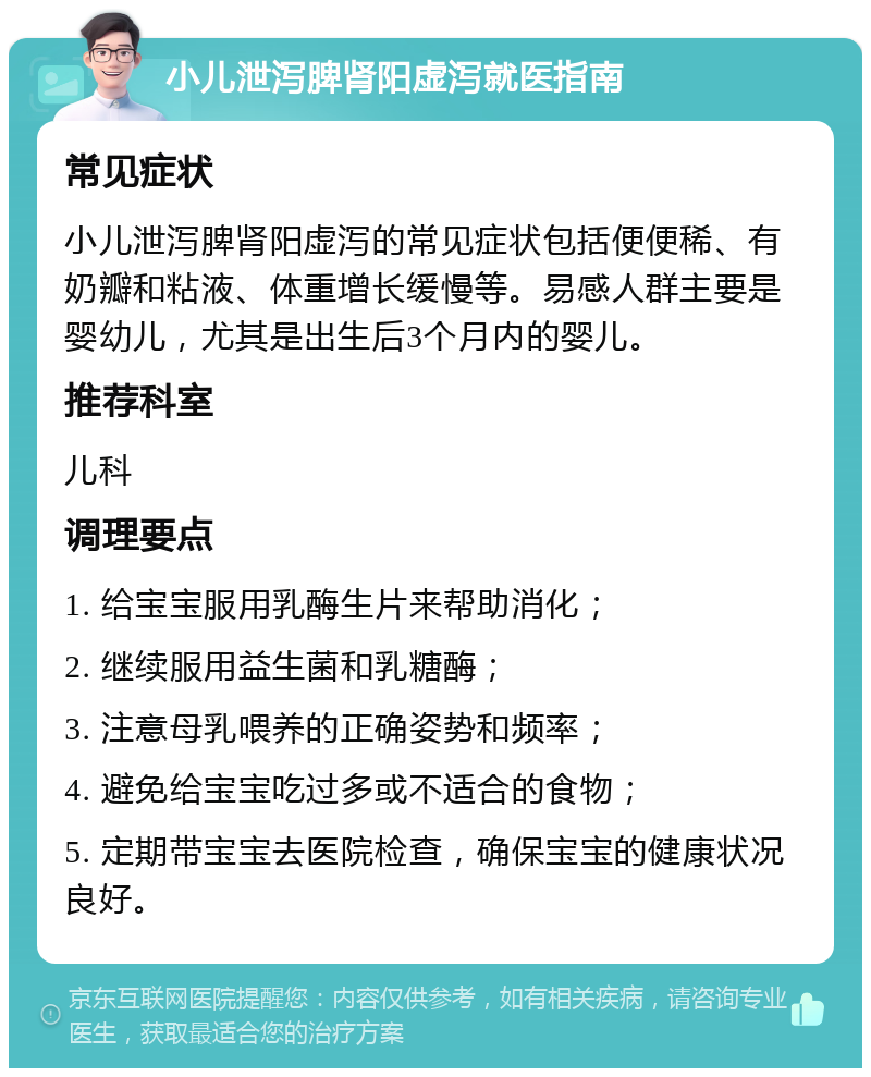 小儿泄泻脾肾阳虚泻就医指南 常见症状 小儿泄泻脾肾阳虚泻的常见症状包括便便稀、有奶瓣和粘液、体重增长缓慢等。易感人群主要是婴幼儿，尤其是出生后3个月内的婴儿。 推荐科室 儿科 调理要点 1. 给宝宝服用乳酶生片来帮助消化； 2. 继续服用益生菌和乳糖酶； 3. 注意母乳喂养的正确姿势和频率； 4. 避免给宝宝吃过多或不适合的食物； 5. 定期带宝宝去医院检查，确保宝宝的健康状况良好。