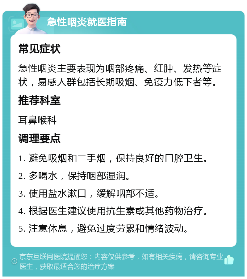 急性咽炎就医指南 常见症状 急性咽炎主要表现为咽部疼痛、红肿、发热等症状，易感人群包括长期吸烟、免疫力低下者等。 推荐科室 耳鼻喉科 调理要点 1. 避免吸烟和二手烟，保持良好的口腔卫生。 2. 多喝水，保持咽部湿润。 3. 使用盐水漱口，缓解咽部不适。 4. 根据医生建议使用抗生素或其他药物治疗。 5. 注意休息，避免过度劳累和情绪波动。