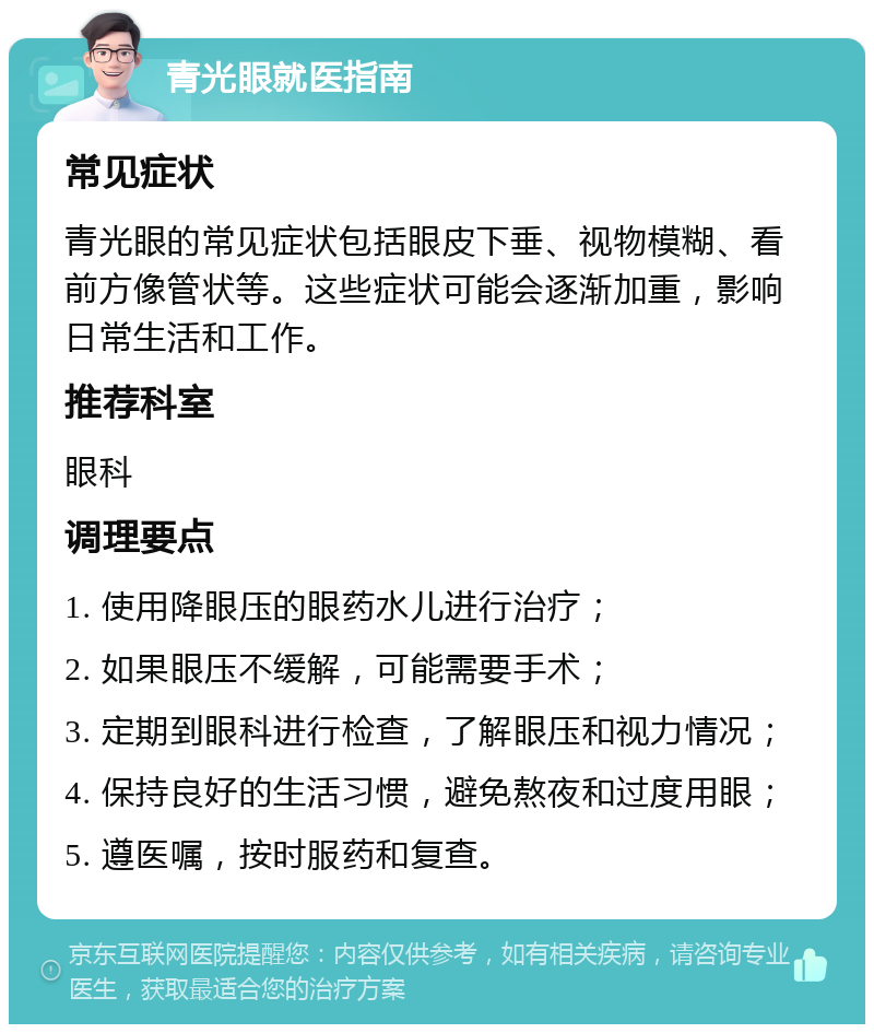 青光眼就医指南 常见症状 青光眼的常见症状包括眼皮下垂、视物模糊、看前方像管状等。这些症状可能会逐渐加重，影响日常生活和工作。 推荐科室 眼科 调理要点 1. 使用降眼压的眼药水儿进行治疗； 2. 如果眼压不缓解，可能需要手术； 3. 定期到眼科进行检查，了解眼压和视力情况； 4. 保持良好的生活习惯，避免熬夜和过度用眼； 5. 遵医嘱，按时服药和复查。