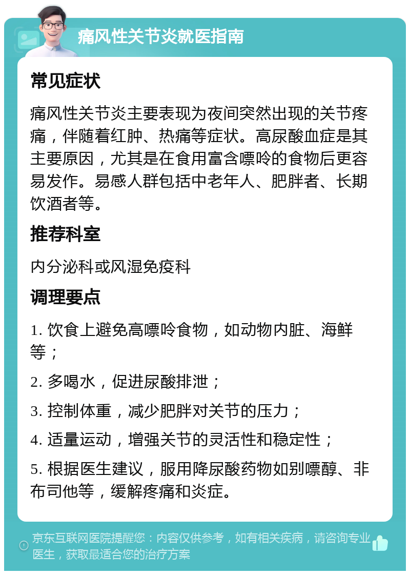 痛风性关节炎就医指南 常见症状 痛风性关节炎主要表现为夜间突然出现的关节疼痛，伴随着红肿、热痛等症状。高尿酸血症是其主要原因，尤其是在食用富含嘌呤的食物后更容易发作。易感人群包括中老年人、肥胖者、长期饮酒者等。 推荐科室 内分泌科或风湿免疫科 调理要点 1. 饮食上避免高嘌呤食物，如动物内脏、海鲜等； 2. 多喝水，促进尿酸排泄； 3. 控制体重，减少肥胖对关节的压力； 4. 适量运动，增强关节的灵活性和稳定性； 5. 根据医生建议，服用降尿酸药物如别嘌醇、非布司他等，缓解疼痛和炎症。