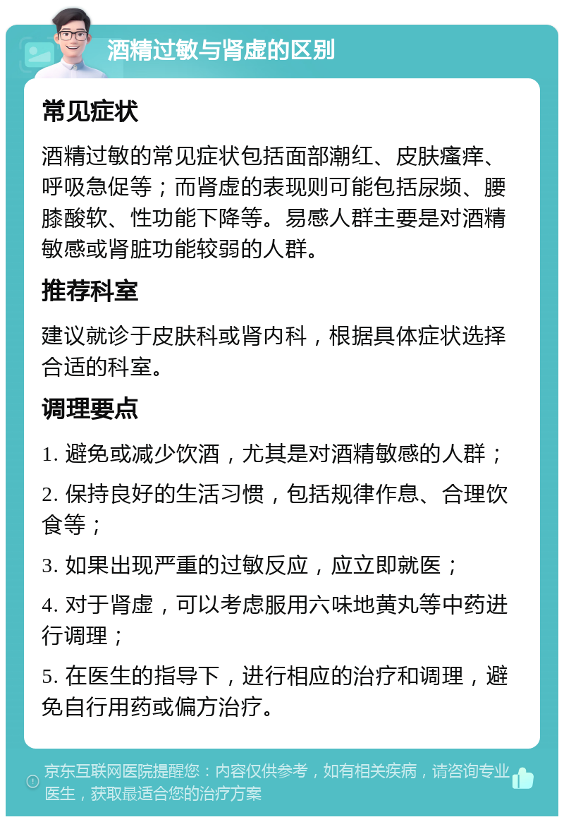 酒精过敏与肾虚的区别 常见症状 酒精过敏的常见症状包括面部潮红、皮肤瘙痒、呼吸急促等；而肾虚的表现则可能包括尿频、腰膝酸软、性功能下降等。易感人群主要是对酒精敏感或肾脏功能较弱的人群。 推荐科室 建议就诊于皮肤科或肾内科，根据具体症状选择合适的科室。 调理要点 1. 避免或减少饮酒，尤其是对酒精敏感的人群； 2. 保持良好的生活习惯，包括规律作息、合理饮食等； 3. 如果出现严重的过敏反应，应立即就医； 4. 对于肾虚，可以考虑服用六味地黄丸等中药进行调理； 5. 在医生的指导下，进行相应的治疗和调理，避免自行用药或偏方治疗。