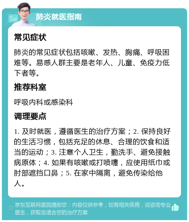 肺炎就医指南 常见症状 肺炎的常见症状包括咳嗽、发热、胸痛、呼吸困难等。易感人群主要是老年人、儿童、免疫力低下者等。 推荐科室 呼吸内科或感染科 调理要点 1. 及时就医，遵循医生的治疗方案；2. 保持良好的生活习惯，包括充足的休息、合理的饮食和适当的运动；3. 注意个人卫生，勤洗手、避免接触病原体；4. 如果有咳嗽或打喷嚏，应使用纸巾或肘部遮挡口鼻；5. 在家中隔离，避免传染给他人。