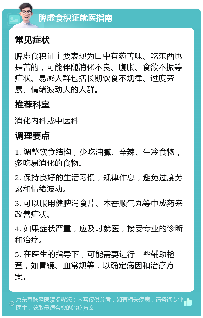 脾虚食积证就医指南 常见症状 脾虚食积证主要表现为口中有药苦味、吃东西也是苦的，可能伴随消化不良、腹胀、食欲不振等症状。易感人群包括长期饮食不规律、过度劳累、情绪波动大的人群。 推荐科室 消化内科或中医科 调理要点 1. 调整饮食结构，少吃油腻、辛辣、生冷食物，多吃易消化的食物。 2. 保持良好的生活习惯，规律作息，避免过度劳累和情绪波动。 3. 可以服用健脾消食片、木香顺气丸等中成药来改善症状。 4. 如果症状严重，应及时就医，接受专业的诊断和治疗。 5. 在医生的指导下，可能需要进行一些辅助检查，如胃镜、血常规等，以确定病因和治疗方案。