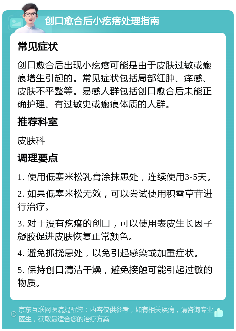 创口愈合后小疙瘩处理指南 常见症状 创口愈合后出现小疙瘩可能是由于皮肤过敏或瘢痕增生引起的。常见症状包括局部红肿、痒感、皮肤不平整等。易感人群包括创口愈合后未能正确护理、有过敏史或瘢痕体质的人群。 推荐科室 皮肤科 调理要点 1. 使用低塞米松乳膏涂抹患处，连续使用3-5天。 2. 如果低塞米松无效，可以尝试使用积雪草苷进行治疗。 3. 对于没有疙瘩的创口，可以使用表皮生长因子凝胶促进皮肤恢复正常颜色。 4. 避免抓挠患处，以免引起感染或加重症状。 5. 保持创口清洁干燥，避免接触可能引起过敏的物质。