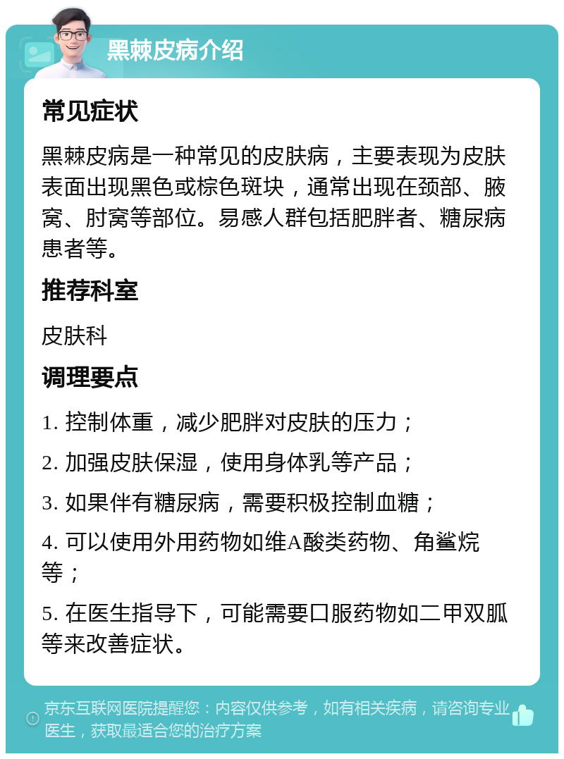 黑棘皮病介绍 常见症状 黑棘皮病是一种常见的皮肤病，主要表现为皮肤表面出现黑色或棕色斑块，通常出现在颈部、腋窝、肘窝等部位。易感人群包括肥胖者、糖尿病患者等。 推荐科室 皮肤科 调理要点 1. 控制体重，减少肥胖对皮肤的压力； 2. 加强皮肤保湿，使用身体乳等产品； 3. 如果伴有糖尿病，需要积极控制血糖； 4. 可以使用外用药物如维A酸类药物、角鲨烷等； 5. 在医生指导下，可能需要口服药物如二甲双胍等来改善症状。