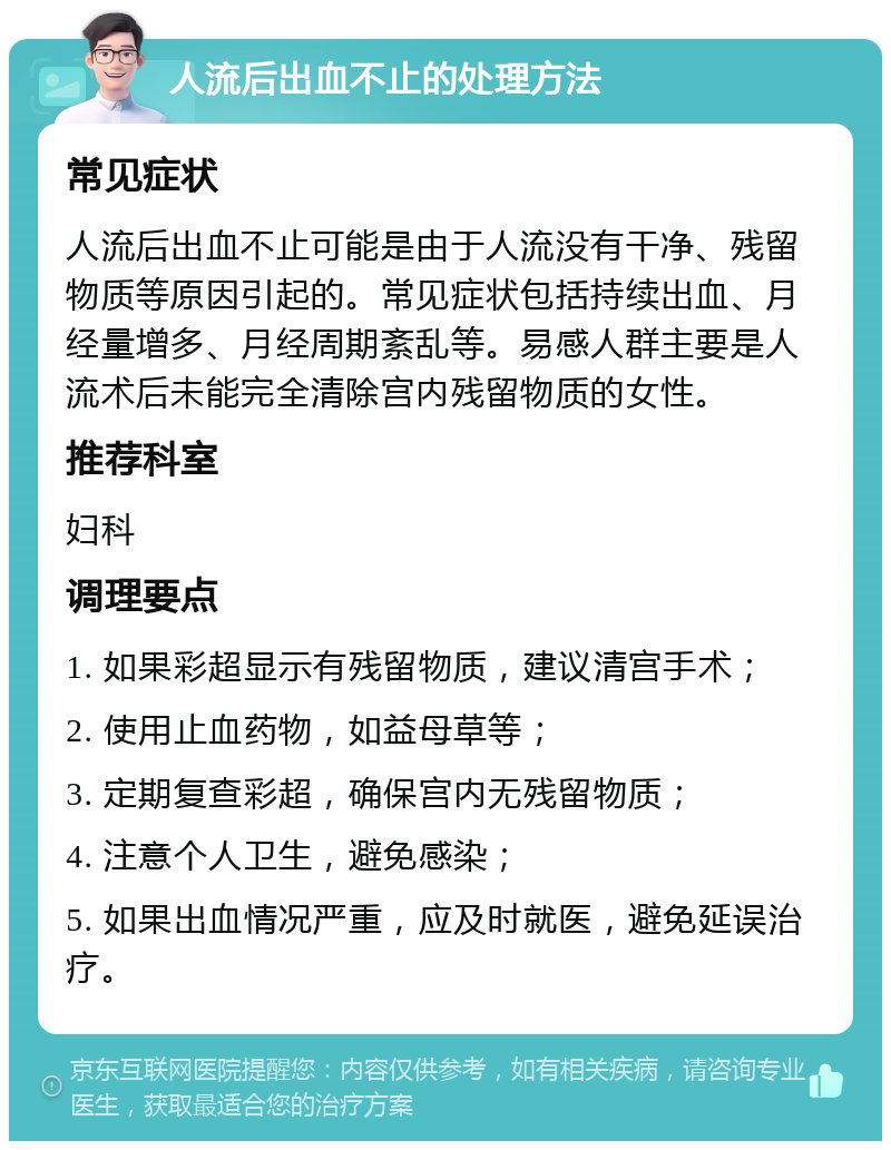 人流后出血不止的处理方法 常见症状 人流后出血不止可能是由于人流没有干净、残留物质等原因引起的。常见症状包括持续出血、月经量增多、月经周期紊乱等。易感人群主要是人流术后未能完全清除宫内残留物质的女性。 推荐科室 妇科 调理要点 1. 如果彩超显示有残留物质，建议清宫手术； 2. 使用止血药物，如益母草等； 3. 定期复查彩超，确保宫内无残留物质； 4. 注意个人卫生，避免感染； 5. 如果出血情况严重，应及时就医，避免延误治疗。