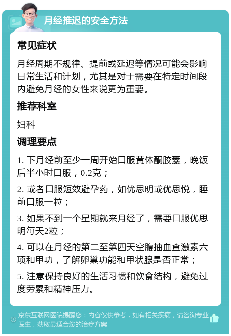 月经推迟的安全方法 常见症状 月经周期不规律、提前或延迟等情况可能会影响日常生活和计划，尤其是对于需要在特定时间段内避免月经的女性来说更为重要。 推荐科室 妇科 调理要点 1. 下月经前至少一周开始口服黄体酮胶囊，晚饭后半小时口服，0.2克； 2. 或者口服短效避孕药，如优思明或优思悦，睡前口服一粒； 3. 如果不到一个星期就来月经了，需要口服优思明每天2粒； 4. 可以在月经的第二至第四天空腹抽血查激素六项和甲功，了解卵巢功能和甲状腺是否正常； 5. 注意保持良好的生活习惯和饮食结构，避免过度劳累和精神压力。