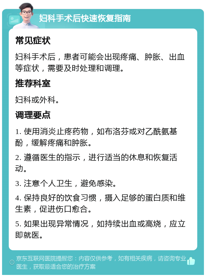 妇科手术后快速恢复指南 常见症状 妇科手术后，患者可能会出现疼痛、肿胀、出血等症状，需要及时处理和调理。 推荐科室 妇科或外科。 调理要点 1. 使用消炎止疼药物，如布洛芬或对乙酰氨基酚，缓解疼痛和肿胀。 2. 遵循医生的指示，进行适当的休息和恢复活动。 3. 注意个人卫生，避免感染。 4. 保持良好的饮食习惯，摄入足够的蛋白质和维生素，促进伤口愈合。 5. 如果出现异常情况，如持续出血或高烧，应立即就医。