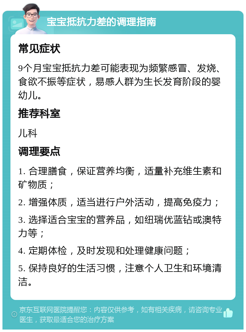 宝宝抵抗力差的调理指南 常见症状 9个月宝宝抵抗力差可能表现为频繁感冒、发烧、食欲不振等症状，易感人群为生长发育阶段的婴幼儿。 推荐科室 儿科 调理要点 1. 合理膳食，保证营养均衡，适量补充维生素和矿物质； 2. 增强体质，适当进行户外活动，提高免疫力； 3. 选择适合宝宝的营养品，如纽瑞优蓝钻或澳特力等； 4. 定期体检，及时发现和处理健康问题； 5. 保持良好的生活习惯，注意个人卫生和环境清洁。