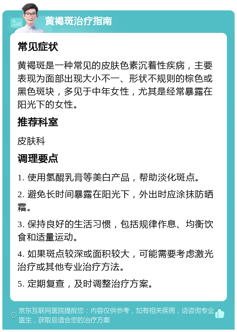 黄褐斑治疗指南 常见症状 黄褐斑是一种常见的皮肤色素沉着性疾病，主要表现为面部出现大小不一、形状不规则的棕色或黑色斑块，多见于中年女性，尤其是经常暴露在阳光下的女性。 推荐科室 皮肤科 调理要点 1. 使用氢醌乳膏等美白产品，帮助淡化斑点。 2. 避免长时间暴露在阳光下，外出时应涂抹防晒霜。 3. 保持良好的生活习惯，包括规律作息、均衡饮食和适量运动。 4. 如果斑点较深或面积较大，可能需要考虑激光治疗或其他专业治疗方法。 5. 定期复查，及时调整治疗方案。