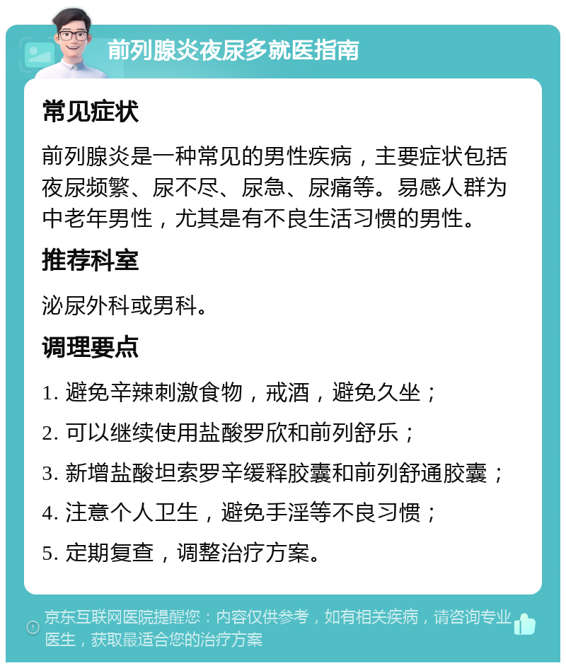 前列腺炎夜尿多就医指南 常见症状 前列腺炎是一种常见的男性疾病，主要症状包括夜尿频繁、尿不尽、尿急、尿痛等。易感人群为中老年男性，尤其是有不良生活习惯的男性。 推荐科室 泌尿外科或男科。 调理要点 1. 避免辛辣刺激食物，戒酒，避免久坐； 2. 可以继续使用盐酸罗欣和前列舒乐； 3. 新增盐酸坦索罗辛缓释胶囊和前列舒通胶囊； 4. 注意个人卫生，避免手淫等不良习惯； 5. 定期复查，调整治疗方案。