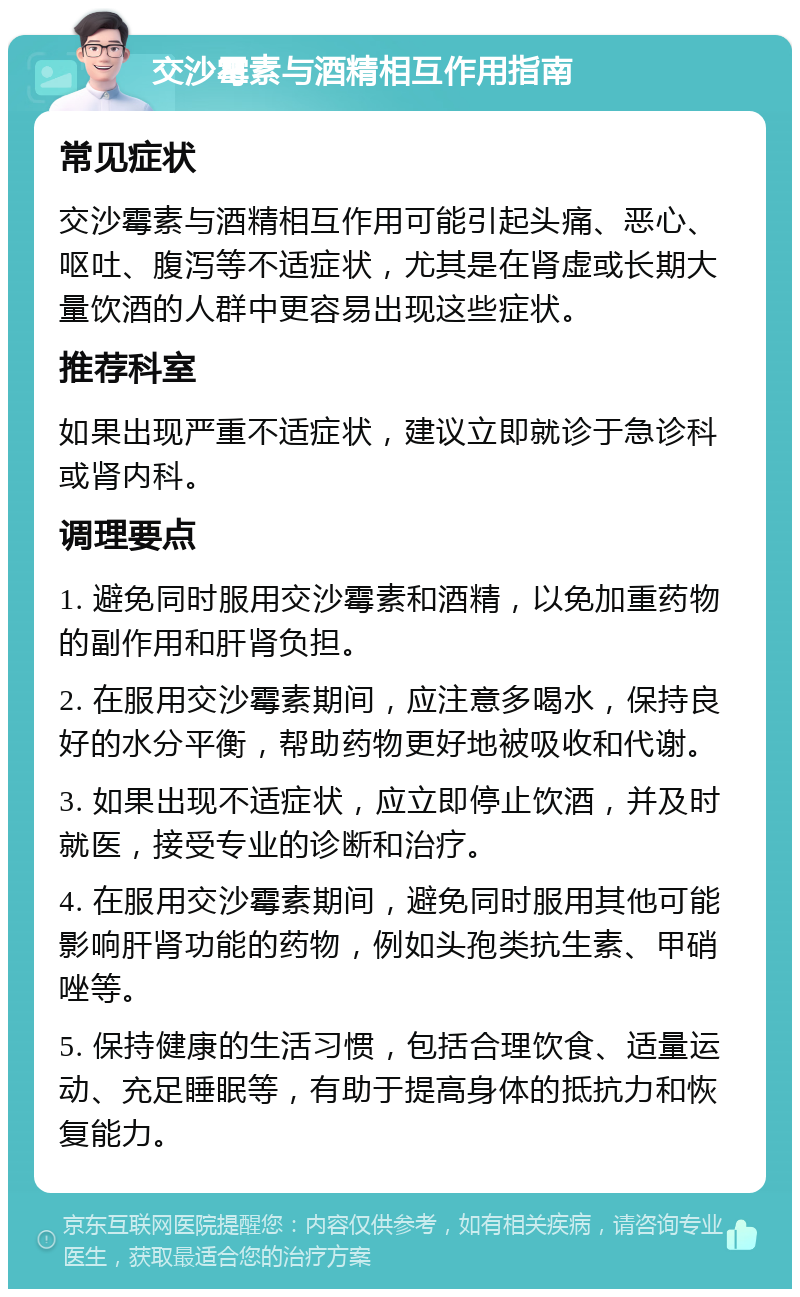 交沙霉素与酒精相互作用指南 常见症状 交沙霉素与酒精相互作用可能引起头痛、恶心、呕吐、腹泻等不适症状，尤其是在肾虚或长期大量饮酒的人群中更容易出现这些症状。 推荐科室 如果出现严重不适症状，建议立即就诊于急诊科或肾内科。 调理要点 1. 避免同时服用交沙霉素和酒精，以免加重药物的副作用和肝肾负担。 2. 在服用交沙霉素期间，应注意多喝水，保持良好的水分平衡，帮助药物更好地被吸收和代谢。 3. 如果出现不适症状，应立即停止饮酒，并及时就医，接受专业的诊断和治疗。 4. 在服用交沙霉素期间，避免同时服用其他可能影响肝肾功能的药物，例如头孢类抗生素、甲硝唑等。 5. 保持健康的生活习惯，包括合理饮食、适量运动、充足睡眠等，有助于提高身体的抵抗力和恢复能力。