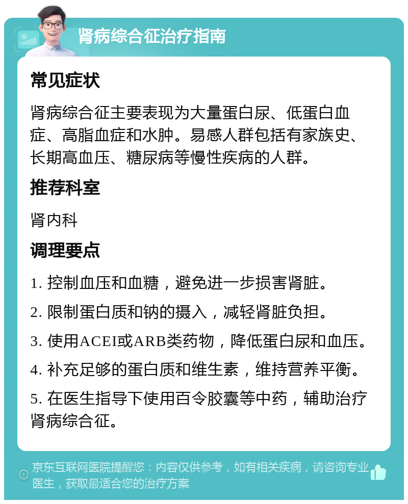 肾病综合征治疗指南 常见症状 肾病综合征主要表现为大量蛋白尿、低蛋白血症、高脂血症和水肿。易感人群包括有家族史、长期高血压、糖尿病等慢性疾病的人群。 推荐科室 肾内科 调理要点 1. 控制血压和血糖，避免进一步损害肾脏。 2. 限制蛋白质和钠的摄入，减轻肾脏负担。 3. 使用ACEI或ARB类药物，降低蛋白尿和血压。 4. 补充足够的蛋白质和维生素，维持营养平衡。 5. 在医生指导下使用百令胶囊等中药，辅助治疗肾病综合征。