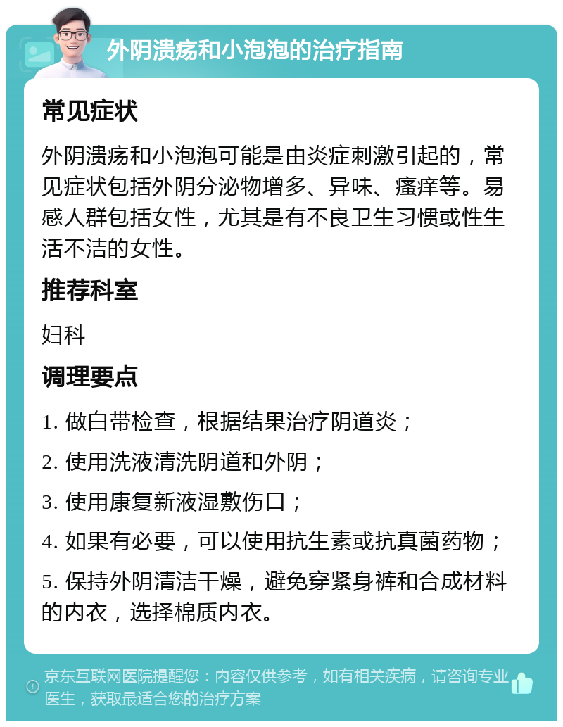 外阴溃疡和小泡泡的治疗指南 常见症状 外阴溃疡和小泡泡可能是由炎症刺激引起的，常见症状包括外阴分泌物增多、异味、瘙痒等。易感人群包括女性，尤其是有不良卫生习惯或性生活不洁的女性。 推荐科室 妇科 调理要点 1. 做白带检查，根据结果治疗阴道炎； 2. 使用洗液清洗阴道和外阴； 3. 使用康复新液湿敷伤口； 4. 如果有必要，可以使用抗生素或抗真菌药物； 5. 保持外阴清洁干燥，避免穿紧身裤和合成材料的内衣，选择棉质内衣。