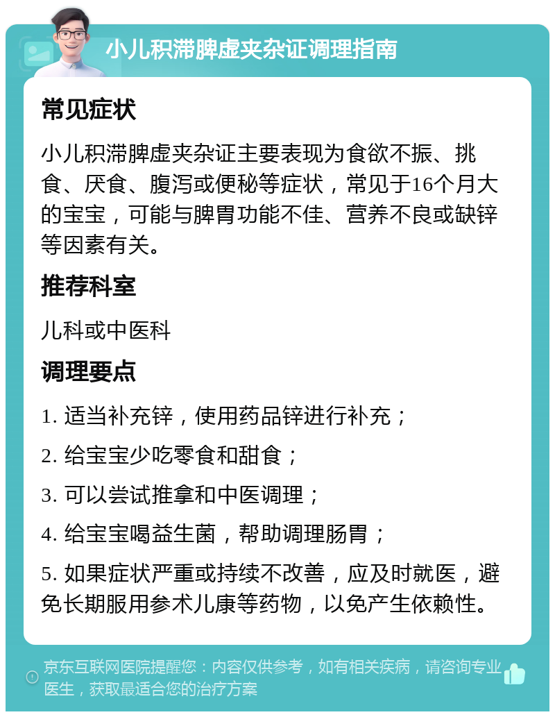 小儿积滞脾虚夹杂证调理指南 常见症状 小儿积滞脾虚夹杂证主要表现为食欲不振、挑食、厌食、腹泻或便秘等症状，常见于16个月大的宝宝，可能与脾胃功能不佳、营养不良或缺锌等因素有关。 推荐科室 儿科或中医科 调理要点 1. 适当补充锌，使用药品锌进行补充； 2. 给宝宝少吃零食和甜食； 3. 可以尝试推拿和中医调理； 4. 给宝宝喝益生菌，帮助调理肠胃； 5. 如果症状严重或持续不改善，应及时就医，避免长期服用参术儿康等药物，以免产生依赖性。