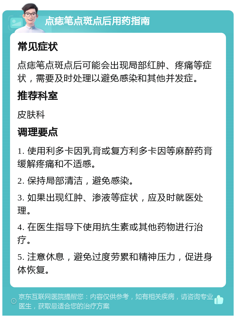 点痣笔点斑点后用药指南 常见症状 点痣笔点斑点后可能会出现局部红肿、疼痛等症状，需要及时处理以避免感染和其他并发症。 推荐科室 皮肤科 调理要点 1. 使用利多卡因乳膏或复方利多卡因等麻醉药膏缓解疼痛和不适感。 2. 保持局部清洁，避免感染。 3. 如果出现红肿、渗液等症状，应及时就医处理。 4. 在医生指导下使用抗生素或其他药物进行治疗。 5. 注意休息，避免过度劳累和精神压力，促进身体恢复。