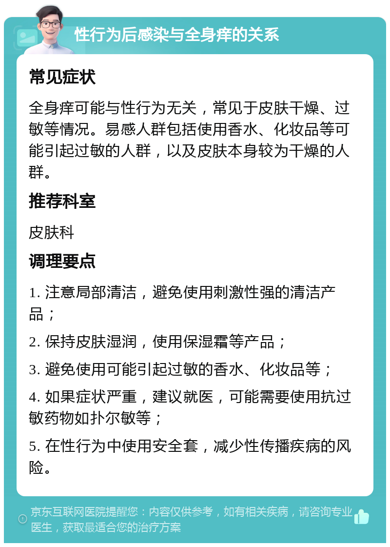 性行为后感染与全身痒的关系 常见症状 全身痒可能与性行为无关，常见于皮肤干燥、过敏等情况。易感人群包括使用香水、化妆品等可能引起过敏的人群，以及皮肤本身较为干燥的人群。 推荐科室 皮肤科 调理要点 1. 注意局部清洁，避免使用刺激性强的清洁产品； 2. 保持皮肤湿润，使用保湿霜等产品； 3. 避免使用可能引起过敏的香水、化妆品等； 4. 如果症状严重，建议就医，可能需要使用抗过敏药物如扑尔敏等； 5. 在性行为中使用安全套，减少性传播疾病的风险。