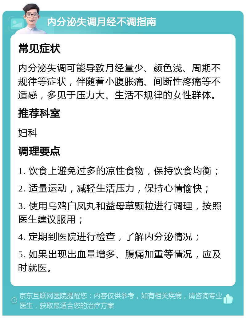 内分泌失调月经不调指南 常见症状 内分泌失调可能导致月经量少、颜色浅、周期不规律等症状，伴随着小腹胀痛、间断性疼痛等不适感，多见于压力大、生活不规律的女性群体。 推荐科室 妇科 调理要点 1. 饮食上避免过多的凉性食物，保持饮食均衡； 2. 适量运动，减轻生活压力，保持心情愉快； 3. 使用乌鸡白凤丸和益母草颗粒进行调理，按照医生建议服用； 4. 定期到医院进行检查，了解内分泌情况； 5. 如果出现出血量增多、腹痛加重等情况，应及时就医。