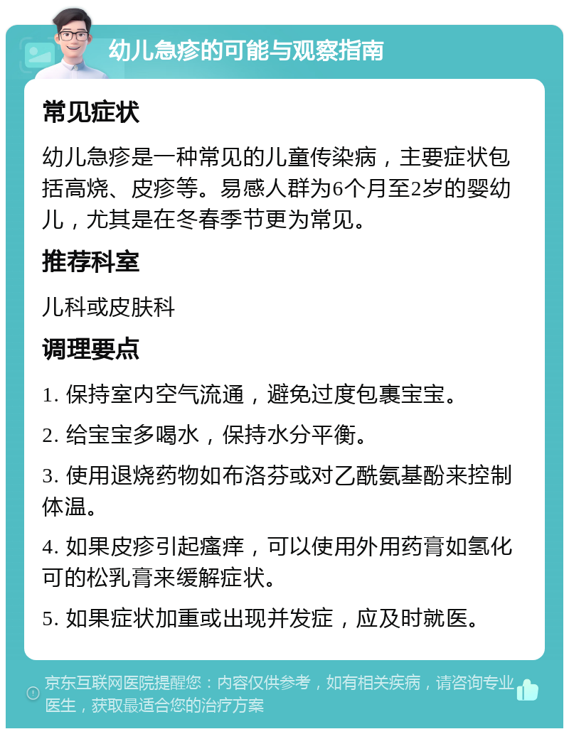 幼儿急疹的可能与观察指南 常见症状 幼儿急疹是一种常见的儿童传染病，主要症状包括高烧、皮疹等。易感人群为6个月至2岁的婴幼儿，尤其是在冬春季节更为常见。 推荐科室 儿科或皮肤科 调理要点 1. 保持室内空气流通，避免过度包裹宝宝。 2. 给宝宝多喝水，保持水分平衡。 3. 使用退烧药物如布洛芬或对乙酰氨基酚来控制体温。 4. 如果皮疹引起瘙痒，可以使用外用药膏如氢化可的松乳膏来缓解症状。 5. 如果症状加重或出现并发症，应及时就医。