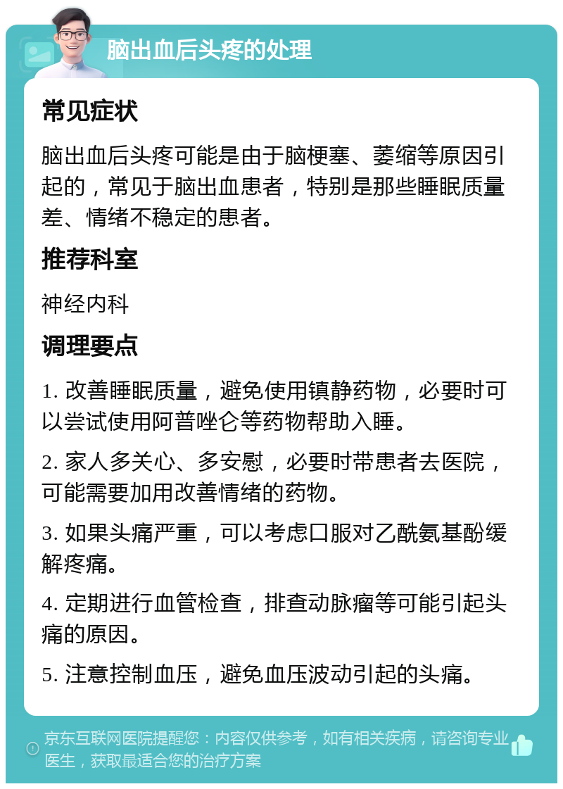 脑出血后头疼的处理 常见症状 脑出血后头疼可能是由于脑梗塞、萎缩等原因引起的，常见于脑出血患者，特别是那些睡眠质量差、情绪不稳定的患者。 推荐科室 神经内科 调理要点 1. 改善睡眠质量，避免使用镇静药物，必要时可以尝试使用阿普唑仑等药物帮助入睡。 2. 家人多关心、多安慰，必要时带患者去医院，可能需要加用改善情绪的药物。 3. 如果头痛严重，可以考虑口服对乙酰氨基酚缓解疼痛。 4. 定期进行血管检查，排查动脉瘤等可能引起头痛的原因。 5. 注意控制血压，避免血压波动引起的头痛。