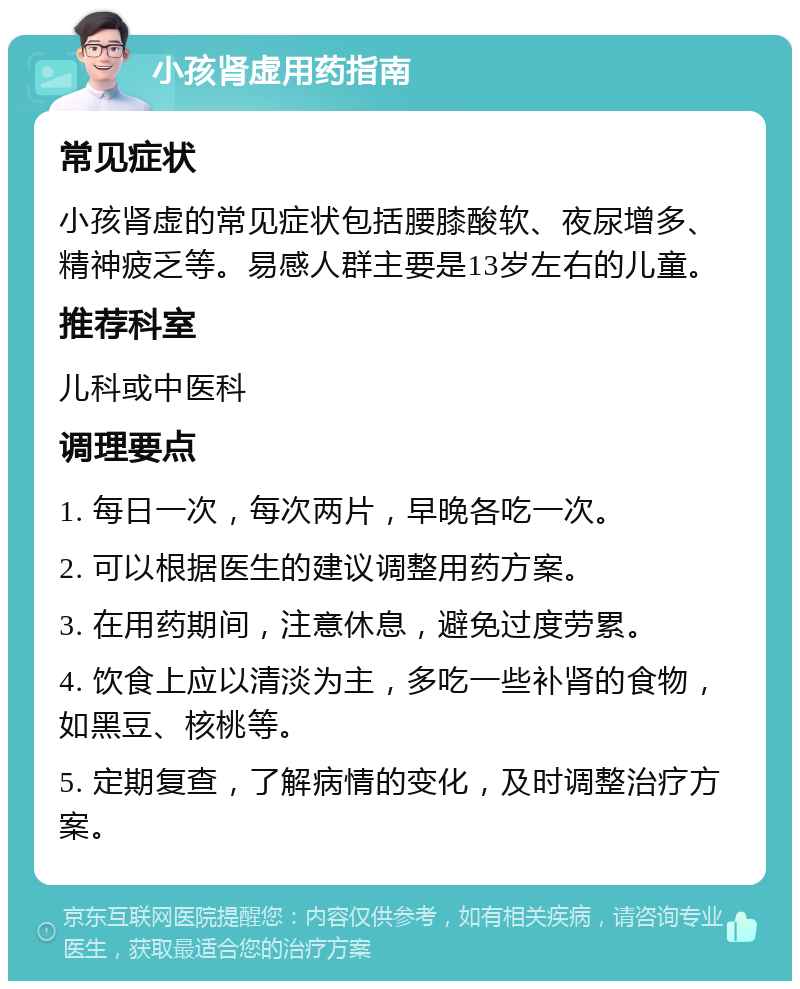 小孩肾虚用药指南 常见症状 小孩肾虚的常见症状包括腰膝酸软、夜尿增多、精神疲乏等。易感人群主要是13岁左右的儿童。 推荐科室 儿科或中医科 调理要点 1. 每日一次，每次两片，早晚各吃一次。 2. 可以根据医生的建议调整用药方案。 3. 在用药期间，注意休息，避免过度劳累。 4. 饮食上应以清淡为主，多吃一些补肾的食物，如黑豆、核桃等。 5. 定期复查，了解病情的变化，及时调整治疗方案。