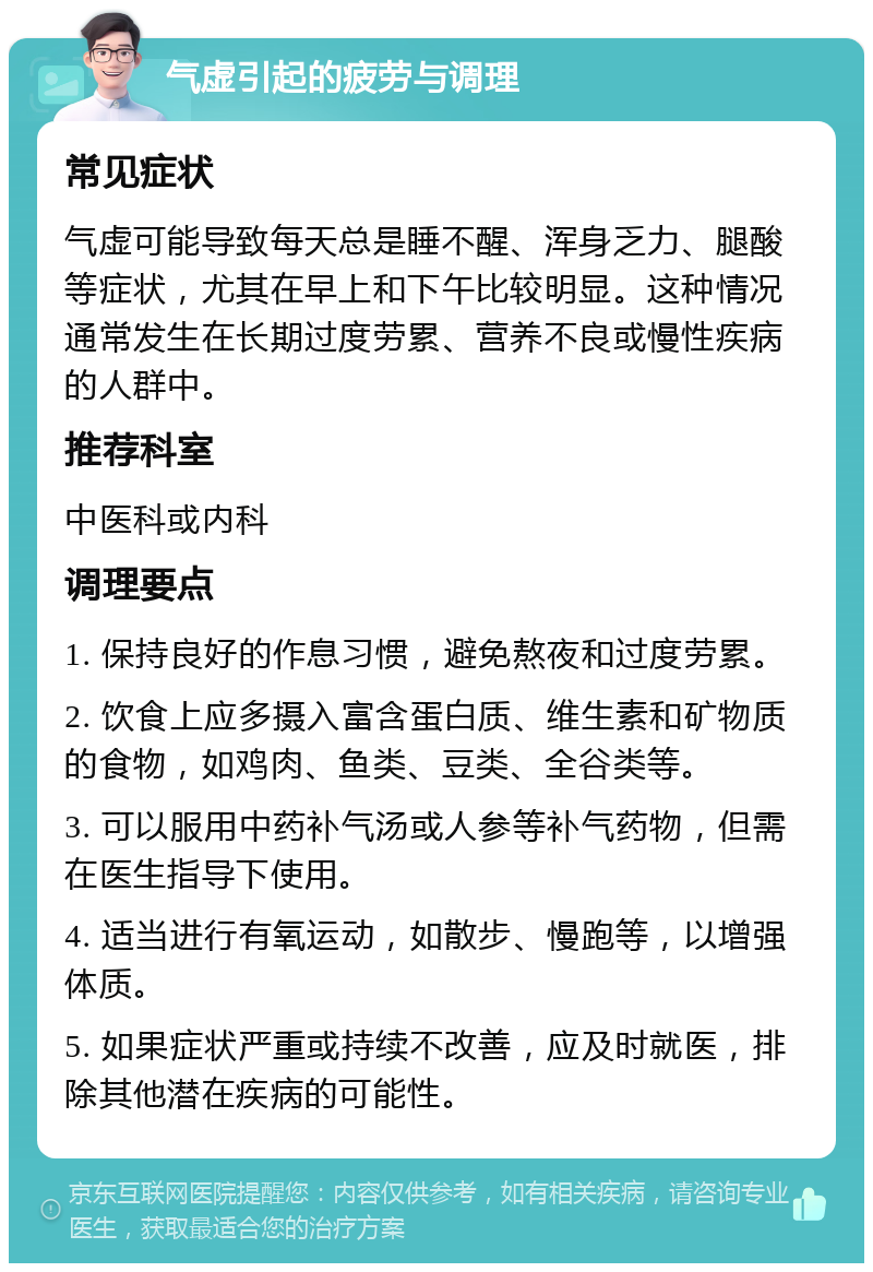 气虚引起的疲劳与调理 常见症状 气虚可能导致每天总是睡不醒、浑身乏力、腿酸等症状，尤其在早上和下午比较明显。这种情况通常发生在长期过度劳累、营养不良或慢性疾病的人群中。 推荐科室 中医科或内科 调理要点 1. 保持良好的作息习惯，避免熬夜和过度劳累。 2. 饮食上应多摄入富含蛋白质、维生素和矿物质的食物，如鸡肉、鱼类、豆类、全谷类等。 3. 可以服用中药补气汤或人参等补气药物，但需在医生指导下使用。 4. 适当进行有氧运动，如散步、慢跑等，以增强体质。 5. 如果症状严重或持续不改善，应及时就医，排除其他潜在疾病的可能性。