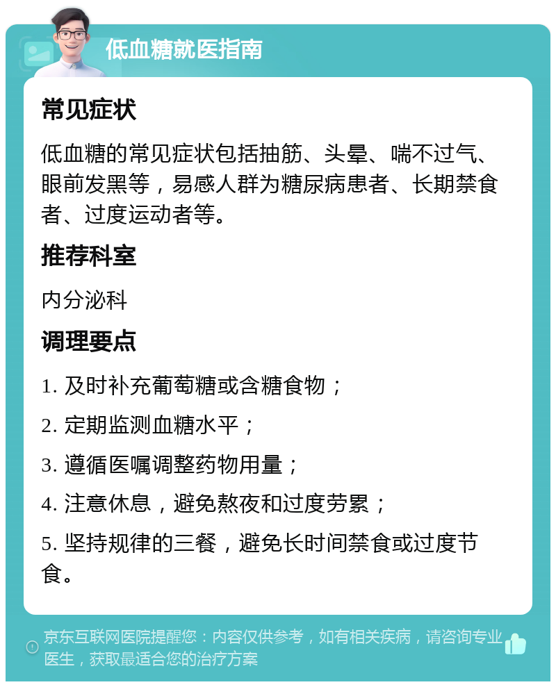 低血糖就医指南 常见症状 低血糖的常见症状包括抽筋、头晕、喘不过气、眼前发黑等，易感人群为糖尿病患者、长期禁食者、过度运动者等。 推荐科室 内分泌科 调理要点 1. 及时补充葡萄糖或含糖食物； 2. 定期监测血糖水平； 3. 遵循医嘱调整药物用量； 4. 注意休息，避免熬夜和过度劳累； 5. 坚持规律的三餐，避免长时间禁食或过度节食。