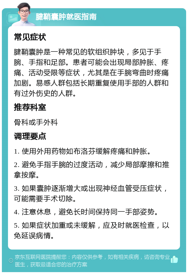 腱鞘囊肿就医指南 常见症状 腱鞘囊肿是一种常见的软组织肿块，多见于手腕、手指和足部。患者可能会出现局部肿胀、疼痛、活动受限等症状，尤其是在手腕弯曲时疼痛加剧。易感人群包括长期重复使用手部的人群和有过外伤史的人群。 推荐科室 骨科或手外科 调理要点 1. 使用外用药物如布洛芬缓解疼痛和肿胀。 2. 避免手指手腕的过度活动，减少局部摩擦和推拿按摩。 3. 如果囊肿逐渐增大或出现神经血管受压症状，可能需要手术切除。 4. 注意休息，避免长时间保持同一手部姿势。 5. 如果症状加重或未缓解，应及时就医检查，以免延误病情。