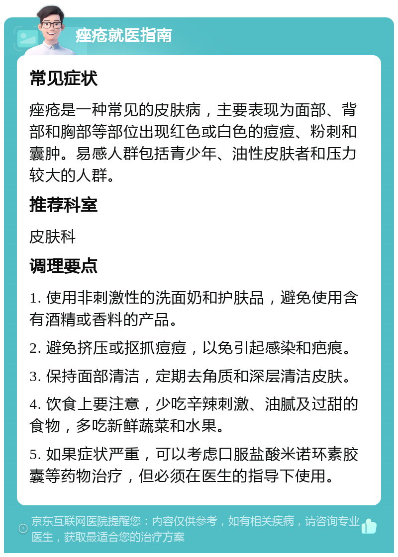 痤疮就医指南 常见症状 痤疮是一种常见的皮肤病，主要表现为面部、背部和胸部等部位出现红色或白色的痘痘、粉刺和囊肿。易感人群包括青少年、油性皮肤者和压力较大的人群。 推荐科室 皮肤科 调理要点 1. 使用非刺激性的洗面奶和护肤品，避免使用含有酒精或香料的产品。 2. 避免挤压或抠抓痘痘，以免引起感染和疤痕。 3. 保持面部清洁，定期去角质和深层清洁皮肤。 4. 饮食上要注意，少吃辛辣刺激、油腻及过甜的食物，多吃新鲜蔬菜和水果。 5. 如果症状严重，可以考虑口服盐酸米诺环素胶囊等药物治疗，但必须在医生的指导下使用。