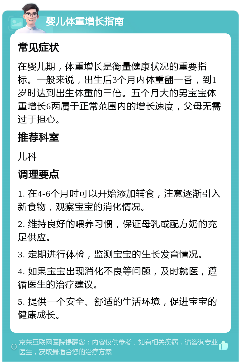 婴儿体重增长指南 常见症状 在婴儿期，体重增长是衡量健康状况的重要指标。一般来说，出生后3个月内体重翻一番，到1岁时达到出生体重的三倍。五个月大的男宝宝体重增长6两属于正常范围内的增长速度，父母无需过于担心。 推荐科室 儿科 调理要点 1. 在4-6个月时可以开始添加辅食，注意逐渐引入新食物，观察宝宝的消化情况。 2. 维持良好的喂养习惯，保证母乳或配方奶的充足供应。 3. 定期进行体检，监测宝宝的生长发育情况。 4. 如果宝宝出现消化不良等问题，及时就医，遵循医生的治疗建议。 5. 提供一个安全、舒适的生活环境，促进宝宝的健康成长。