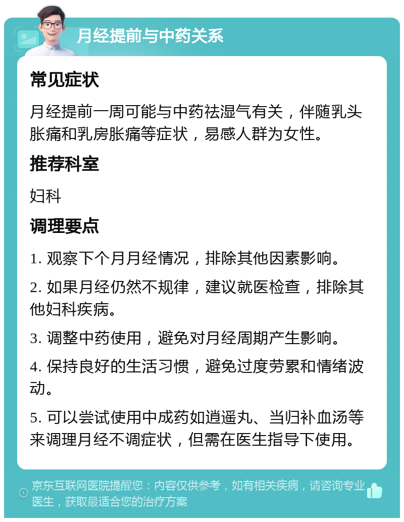 月经提前与中药关系 常见症状 月经提前一周可能与中药祛湿气有关，伴随乳头胀痛和乳房胀痛等症状，易感人群为女性。 推荐科室 妇科 调理要点 1. 观察下个月月经情况，排除其他因素影响。 2. 如果月经仍然不规律，建议就医检查，排除其他妇科疾病。 3. 调整中药使用，避免对月经周期产生影响。 4. 保持良好的生活习惯，避免过度劳累和情绪波动。 5. 可以尝试使用中成药如逍遥丸、当归补血汤等来调理月经不调症状，但需在医生指导下使用。