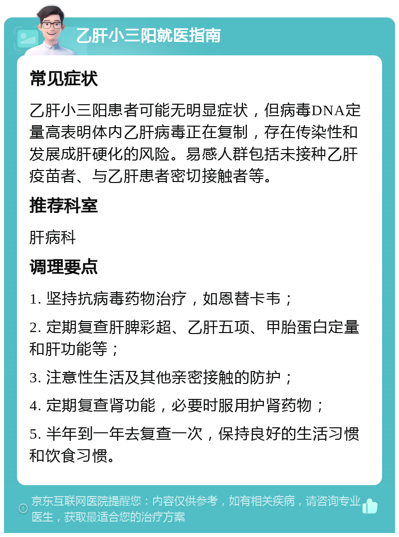 乙肝小三阳就医指南 常见症状 乙肝小三阳患者可能无明显症状，但病毒DNA定量高表明体内乙肝病毒正在复制，存在传染性和发展成肝硬化的风险。易感人群包括未接种乙肝疫苗者、与乙肝患者密切接触者等。 推荐科室 肝病科 调理要点 1. 坚持抗病毒药物治疗，如恩替卡韦； 2. 定期复查肝脾彩超、乙肝五项、甲胎蛋白定量和肝功能等； 3. 注意性生活及其他亲密接触的防护； 4. 定期复查肾功能，必要时服用护肾药物； 5. 半年到一年去复查一次，保持良好的生活习惯和饮食习惯。