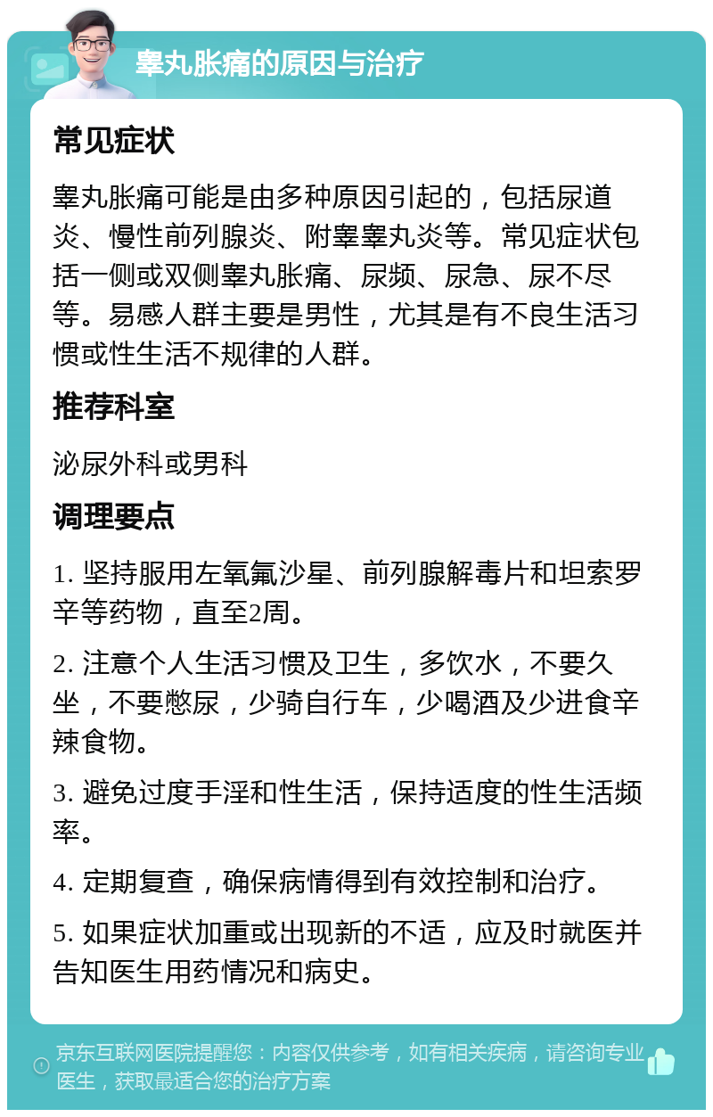 睾丸胀痛的原因与治疗 常见症状 睾丸胀痛可能是由多种原因引起的，包括尿道炎、慢性前列腺炎、附睾睾丸炎等。常见症状包括一侧或双侧睾丸胀痛、尿频、尿急、尿不尽等。易感人群主要是男性，尤其是有不良生活习惯或性生活不规律的人群。 推荐科室 泌尿外科或男科 调理要点 1. 坚持服用左氧氟沙星、前列腺解毒片和坦索罗辛等药物，直至2周。 2. 注意个人生活习惯及卫生，多饮水，不要久坐，不要憋尿，少骑自行车，少喝酒及少进食辛辣食物。 3. 避免过度手淫和性生活，保持适度的性生活频率。 4. 定期复查，确保病情得到有效控制和治疗。 5. 如果症状加重或出现新的不适，应及时就医并告知医生用药情况和病史。