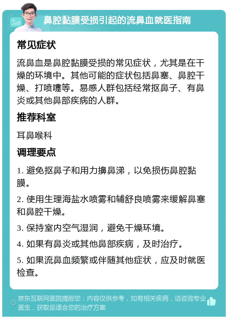 鼻腔黏膜受损引起的流鼻血就医指南 常见症状 流鼻血是鼻腔黏膜受损的常见症状，尤其是在干燥的环境中。其他可能的症状包括鼻塞、鼻腔干燥、打喷嚏等。易感人群包括经常抠鼻子、有鼻炎或其他鼻部疾病的人群。 推荐科室 耳鼻喉科 调理要点 1. 避免抠鼻子和用力擤鼻涕，以免损伤鼻腔黏膜。 2. 使用生理海盐水喷雾和辅舒良喷雾来缓解鼻塞和鼻腔干燥。 3. 保持室内空气湿润，避免干燥环境。 4. 如果有鼻炎或其他鼻部疾病，及时治疗。 5. 如果流鼻血频繁或伴随其他症状，应及时就医检查。